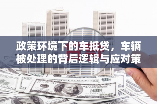 兴宁政策环境下的车抵贷，车辆被处理的背后逻辑与应对策略