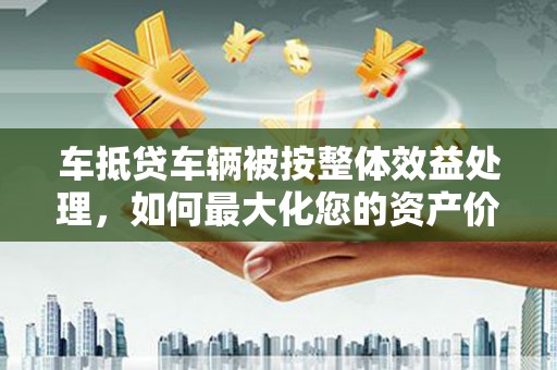 白碱滩车抵贷车辆被按整体效益处理，如何最大化您的资产价值？