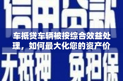 驿城车抵贷车辆被按综合效益处理，如何最大化您的资产价值？