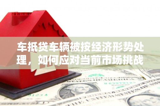 玉州车抵贷车辆被按经济形势处理，如何应对当前市场挑战？