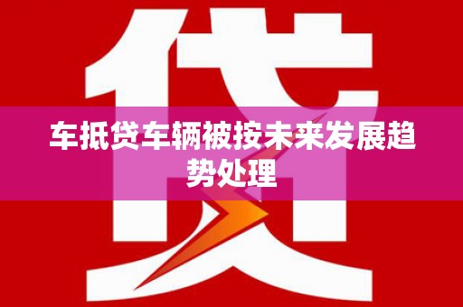 武邑车抵贷车辆被按未来发展趋势处理